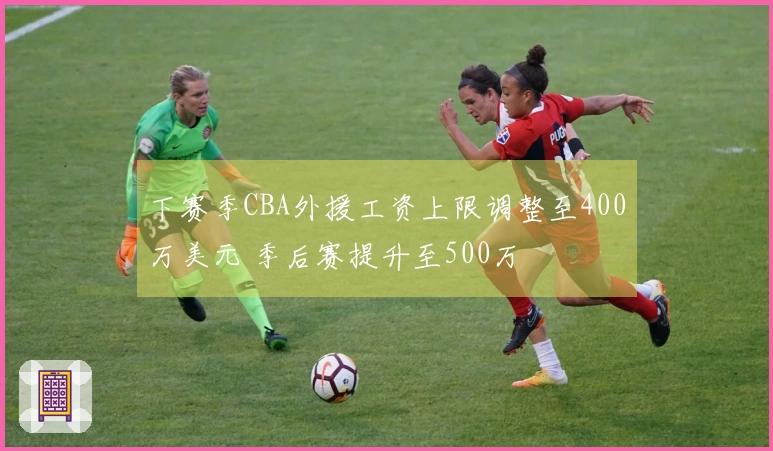 下赛季CBA外援工资上限调整至400万美元 季后赛提升至500万