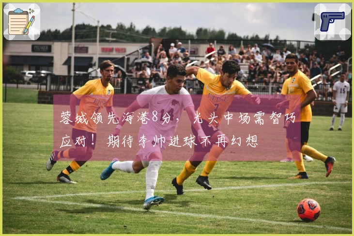 蓉城领先海港8分，光头中场需智巧应对！期待李帅进球不再幻想