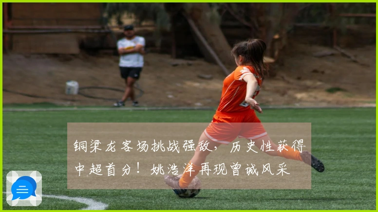 铜梁龙客场挑战强敌，历史性获得中超首分！姚浩洋再现曾诚风采