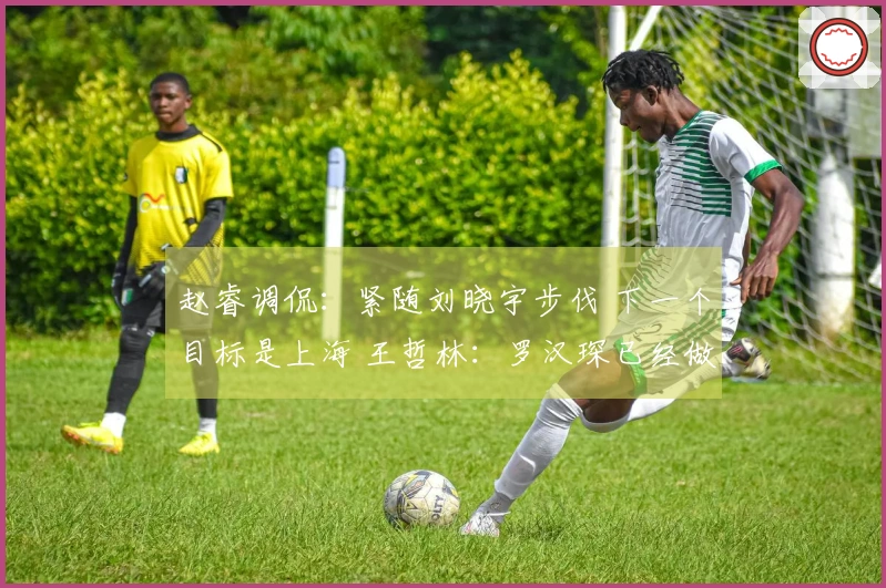 赵睿调侃：紧随刘晓宇步伐 下一个目标是上海 王哲林：罗汉琛已经做好准备