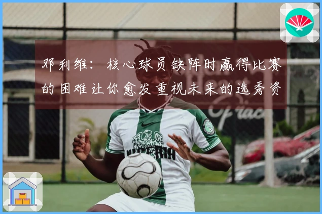 邓利维：核心球员缺阵时赢得比赛的困难让你愈发重视未来的选秀资源