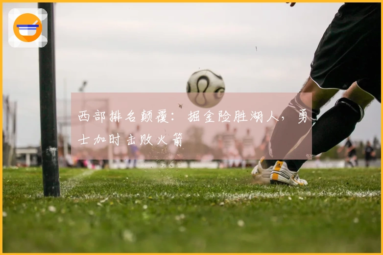 西部排名颠覆：掘金险胜湖人，勇士加时击败火箭