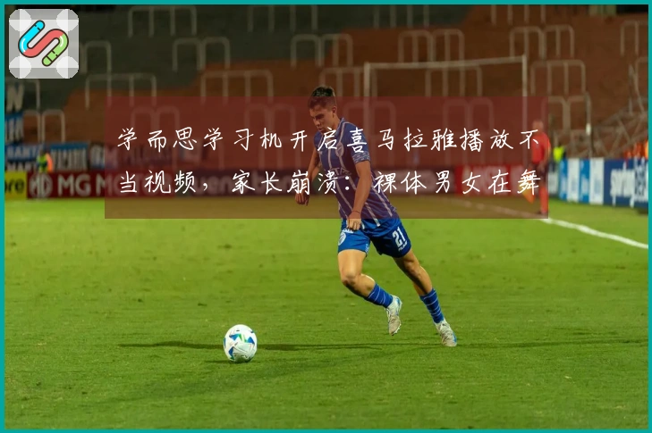 学而思学习机开启喜马拉雅播放不当视频，家长崩溃：裸体男女在舞动！