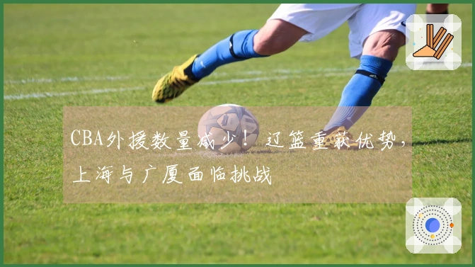 CBA外援数量减少！辽篮重获优势，上海与广厦面临挑战