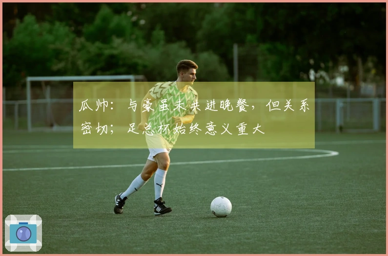 瓜帅：与豪虽未共进晚餐，但关系密切；足总杯始终意义重大