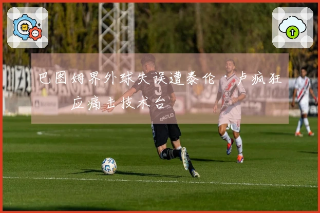 巴图姆界外球失误遭泰伦·卢疯狂反应痛击技术台