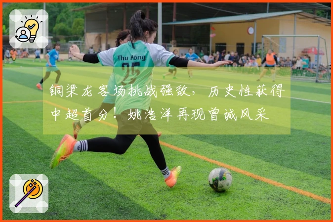 铜梁龙客场挑战强敌，历史性获得中超首分！姚浩洋再现曾诚风采