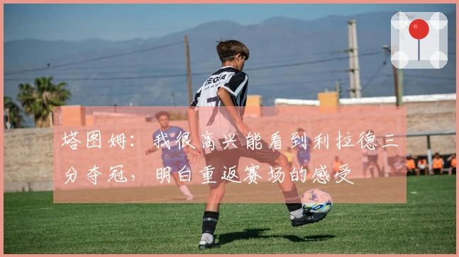 塔图姆：我很高兴能看到利拉德三分夺冠，明白重返赛场的感受