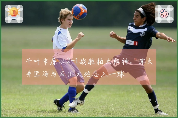 千叶市原以2-1战胜柏太阳神，津久井匠海与石川大地各入一球