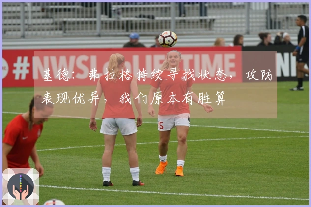 基德：弗拉格持续寻找状态，攻防表现优异，我们原本有胜算