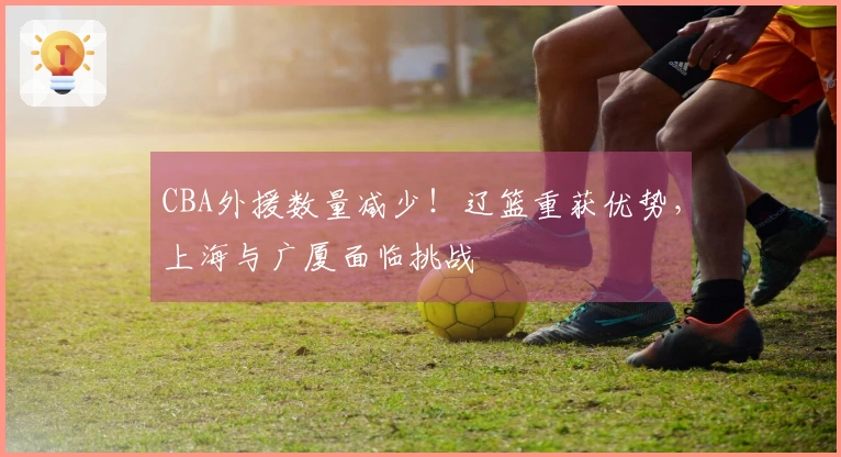 CBA外援数量减少！辽篮重获优势，上海与广厦面临挑战