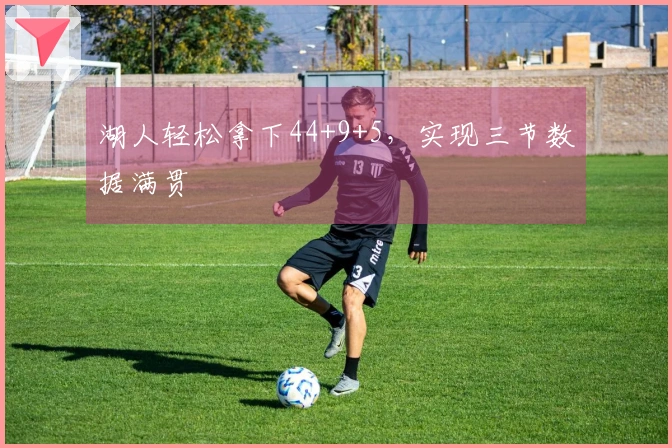 湖人轻松拿下44+9+5，实现三节数据满贯