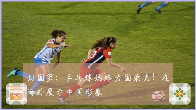 刘国梁：乒乓球始终为国荣光！在海外展示中国形象