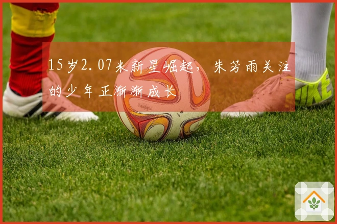 15岁2.07米新星崛起，朱芳雨关注的少年正渐渐成长