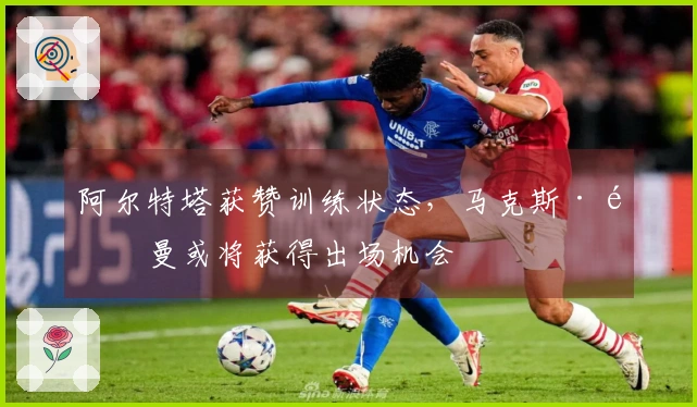 阿尔特塔获赞训练状态，马克斯·道曼或将获得出场机会